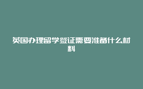 英国办理留学签证需要准备什么材料