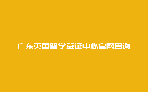 广东英国留学签证中心官网查询