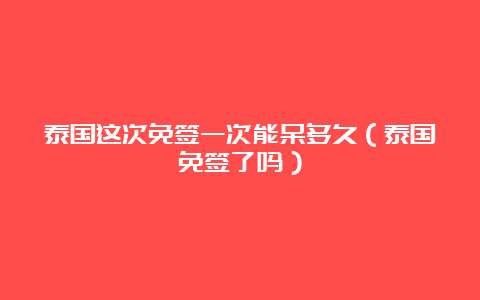 泰国这次免签一次能呆多久（泰国免签了吗）