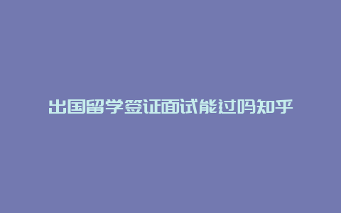 出国留学签证面试能过吗知乎