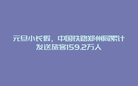 元旦小长假，中国铁路郑州局累计发送旅客159.2万人