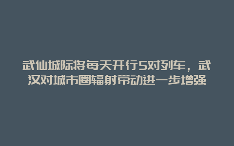 武仙城际将每天开行5对列车，武汉对城市圈辐射带动进一步增强