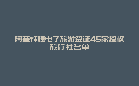 阿塞拜疆电子旅游签证45家授权旅行社名单