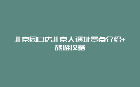 北京周口店北京人遗址景点介绍+旅游攻略