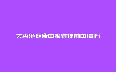 去香港健康申报得提前申请吗