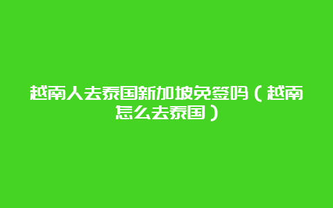 越南人去泰国新加坡免签吗（越南怎么去泰国）