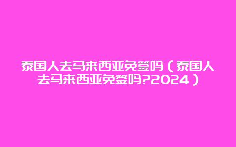 泰国人去马来西亚免签吗（泰国人去马来西亚免签吗?2024）