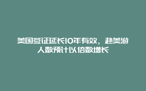 美国签证延长10年有效，赴美游人数预计以倍数增长