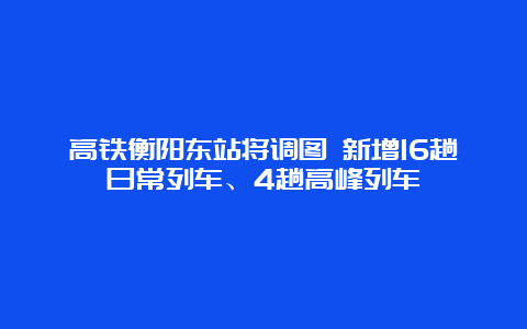 高铁衡阳东站将调图 新增16趟日常列车、4趟高峰列车