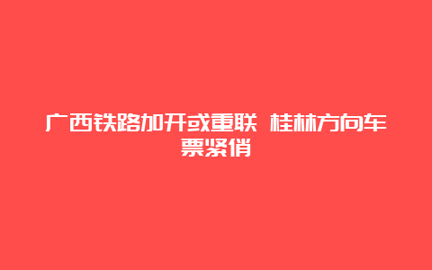 广西铁路加开或重联 桂林方向车票紧俏