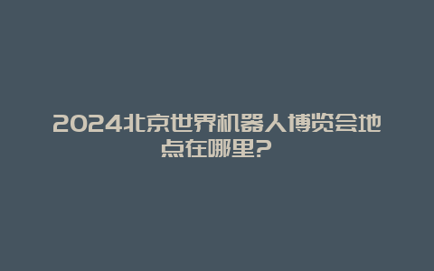 2024北京世界机器人博览会地点在哪里?