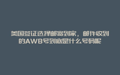 美国签证选择邮寄到家，邮件收到的AWB号到底是什么号码呢