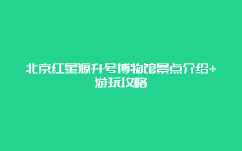 北京红星源升号博物馆景点介绍+游玩攻略