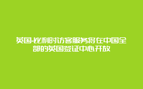 英国-比利时访客服务将在中国全部的英国签证中心开放