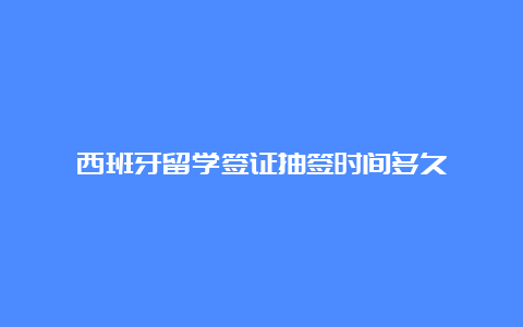 西班牙留学签证抽签时间多久