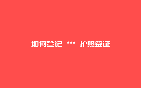 如何登记 *** 护照签证