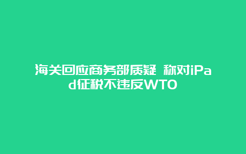 海关回应商务部质疑 称对iPad征税不违反WTO