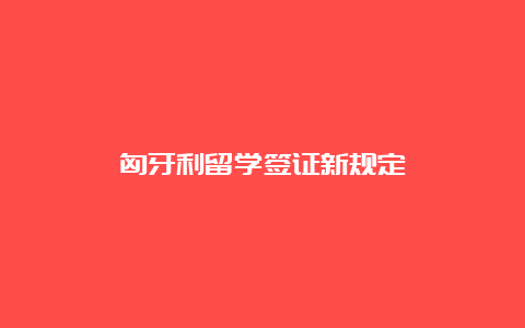 匈牙利留学签证新规定