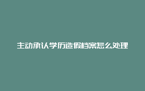 主动承认学历造假档案怎么处理