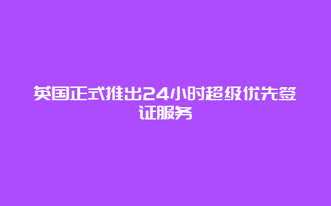 英国正式推出24小时超级优先签证服务