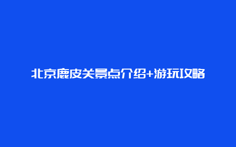 北京鹿皮关景点介绍+游玩攻略