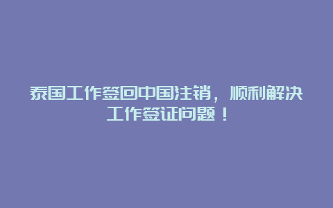 泰国工作签回中国注销，顺利解决工作签证问题！