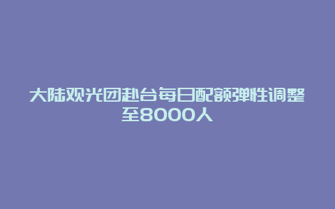 大陆观光团赴台每日配额弹性调整至8000人