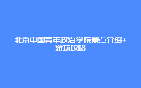 北京中国青年政治学院景点介绍+游玩攻略