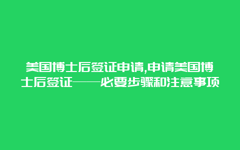 美国博士后签证申请,申请美国博士后签证——必要步骤和注意事项