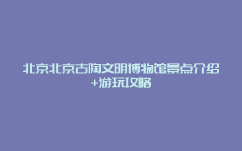 北京北京古陶文明博物馆景点介绍+游玩攻略