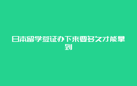 日本留学签证办下来要多久才能拿到