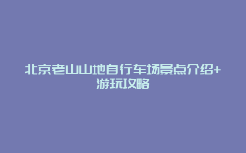 北京老山山地自行车场景点介绍+游玩攻略