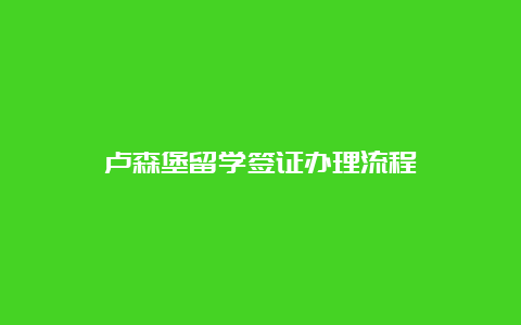 卢森堡留学签证办理流程