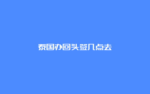 泰国办回头签几点去