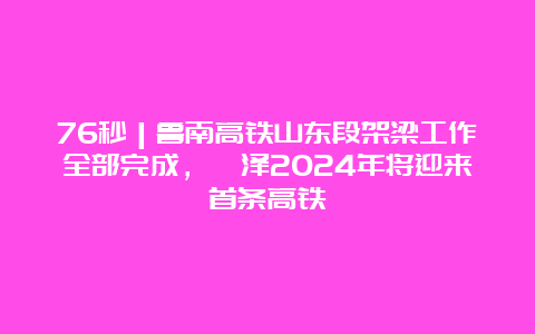 76秒｜鲁南高铁山东段架梁工作全部完成，菏泽2024年将迎来首条高铁