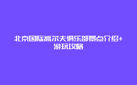 北京国际高尔夫俱乐部景点介绍+游玩攻略