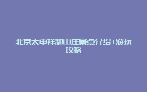 北京太申祥和山庄景点介绍+游玩攻略