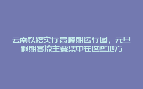 云南铁路实行高峰期运行图，元旦假期客流主要集中在这些地方