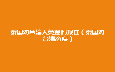 泰国对台湾人免签吗现在（泰国对台湾态度）