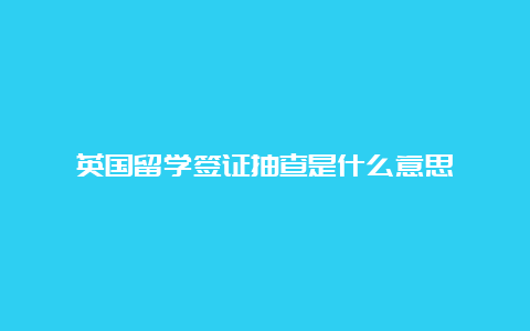 英国留学签证抽查是什么意思