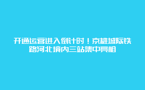 开通运营进入倒计时！京雄城际铁路河北境内三站集中亮相