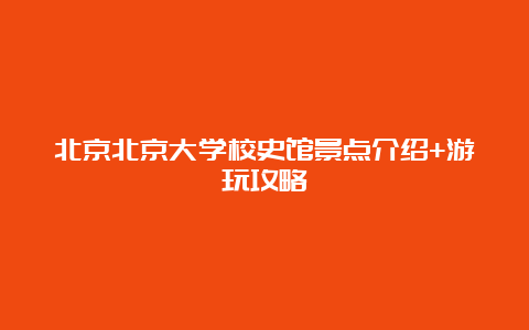 北京北京大学校史馆景点介绍+游玩攻略