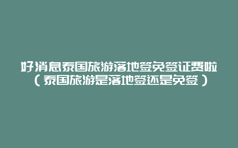 好消息泰国旅游落地签免签证费啦（泰国旅游是落地签还是免签）