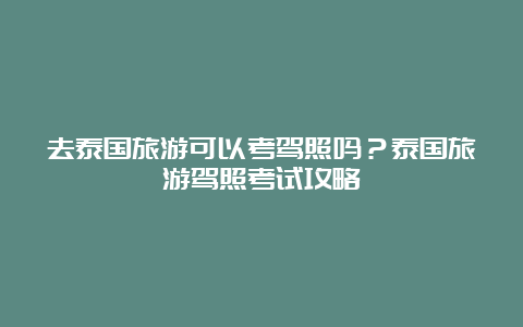 去泰国旅游可以考驾照吗？泰国旅游驾照考试攻略