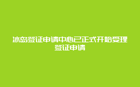 冰岛签证申请中心已正式开始受理签证申请