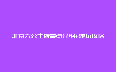 北京六公主府景点介绍+游玩攻略