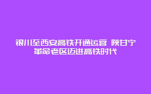 银川至西安高铁开通运营 陕甘宁革命老区迈进高铁时代