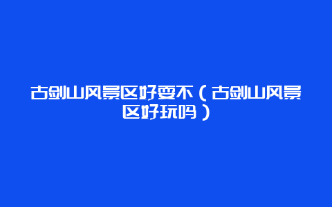 古剑山风景区好耍不（古剑山风景区好玩吗）