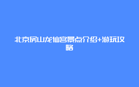 北京房山龙仙宫景点介绍+游玩攻略