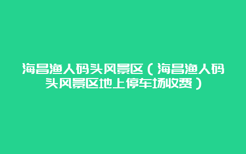 海昌渔人码头风景区（海昌渔人码头风景区地上停车场收费）